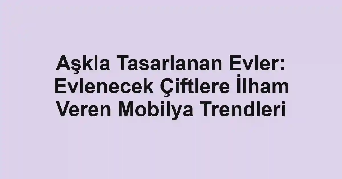Aşkla Tasarlanan Evler: Evlenecek Çiftlere İlham Veren Mobilya Trendleri