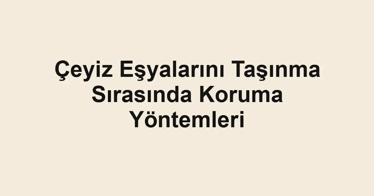 Çeyiz Eşyalarını Taşınma Sırasında Koruma Yöntemleri