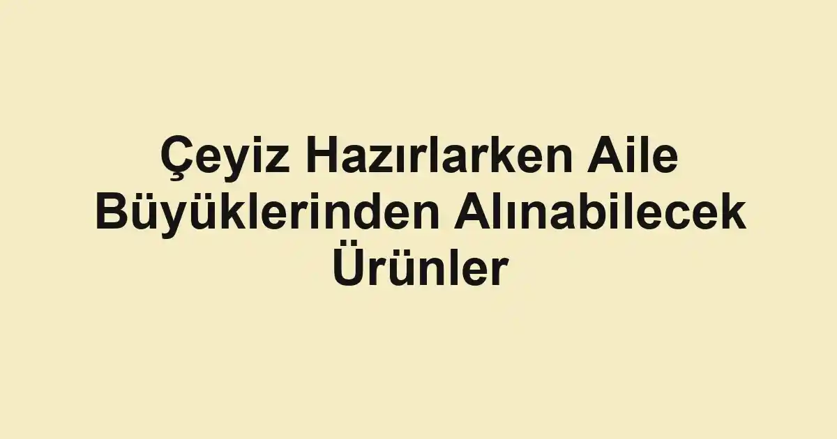 Çeyiz Hazırlarken Aile Büyüklerinden Alınabilecek Ürünler