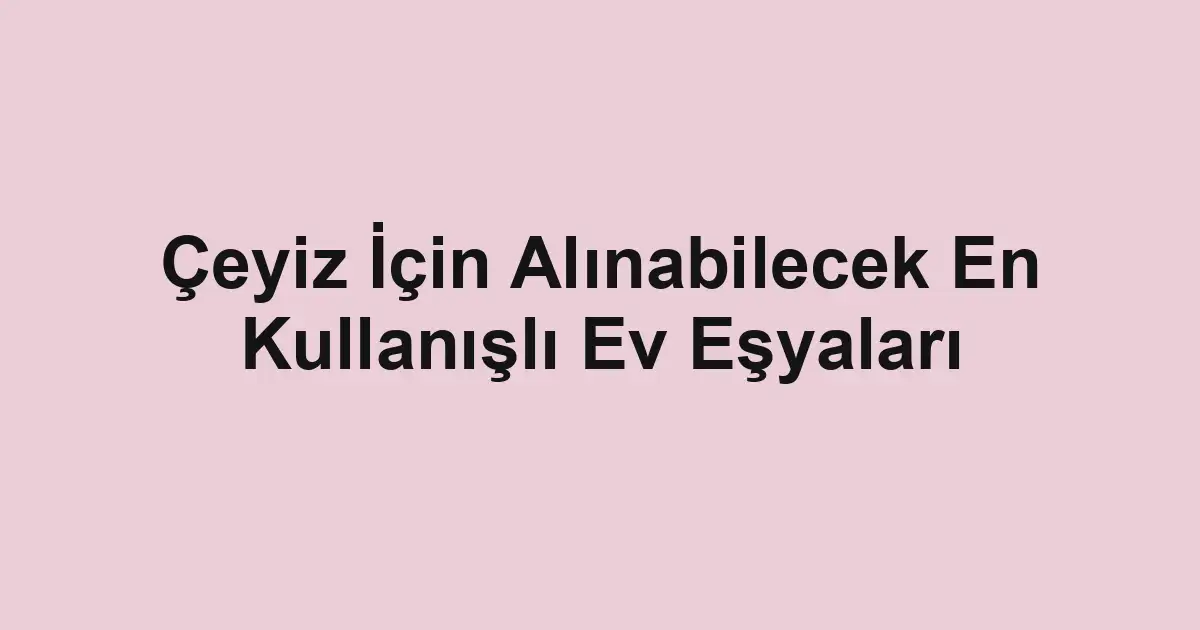 Çeyiz İçin Alınabilecek En Kullanışlı Ev Eşyaları