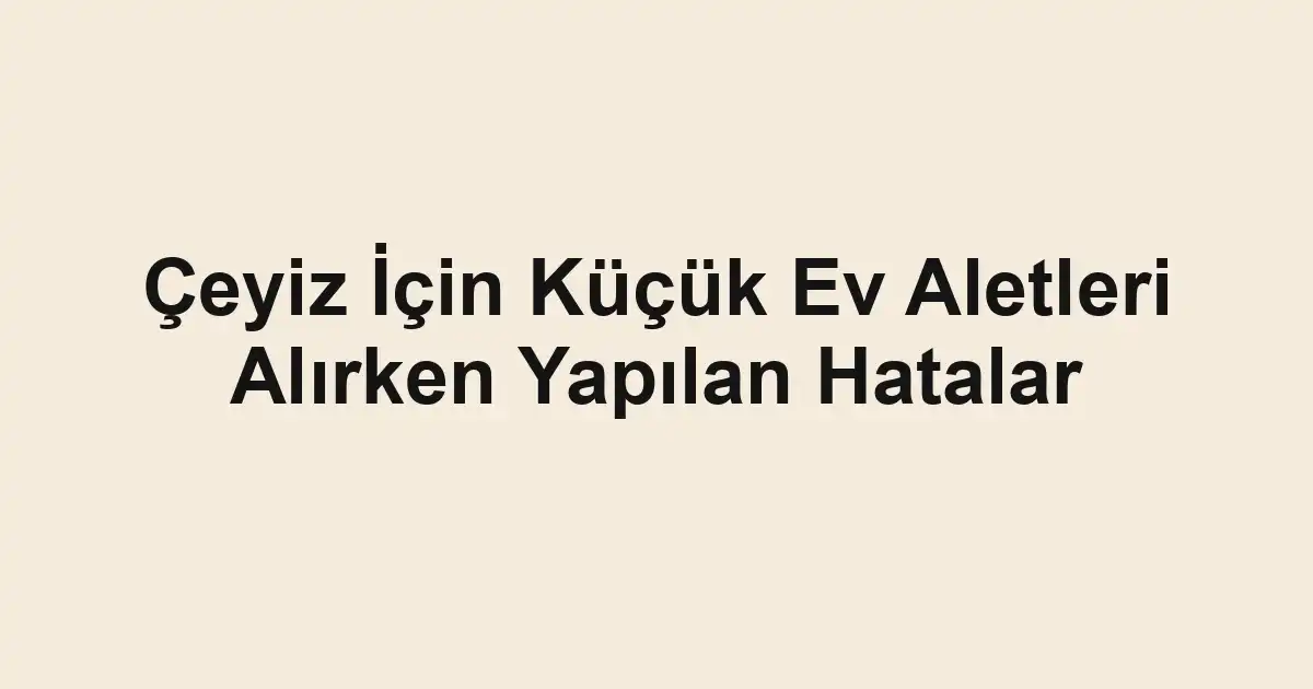 Çeyiz İçin Küçük Ev Aletleri Alırken Yapılan Hatalar