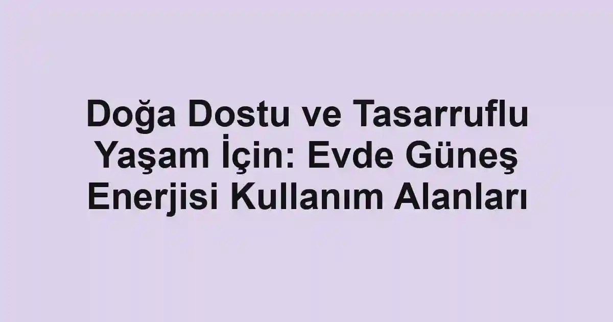 Doğa Dostu ve Tasarruflu Yaşam İçin: Evde Güneş Enerjisi Kullanım Alanları