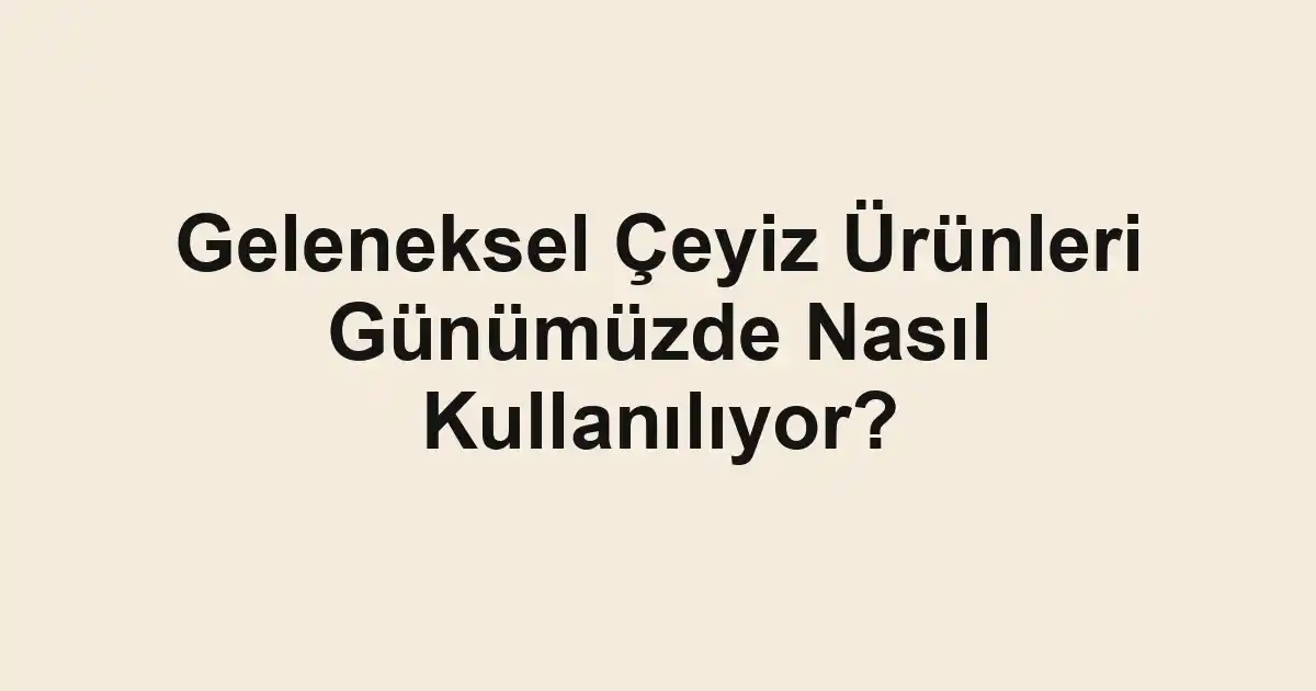 Geleneksel Çeyiz Ürünleri Günümüzde Nasıl Kullanılıyor?