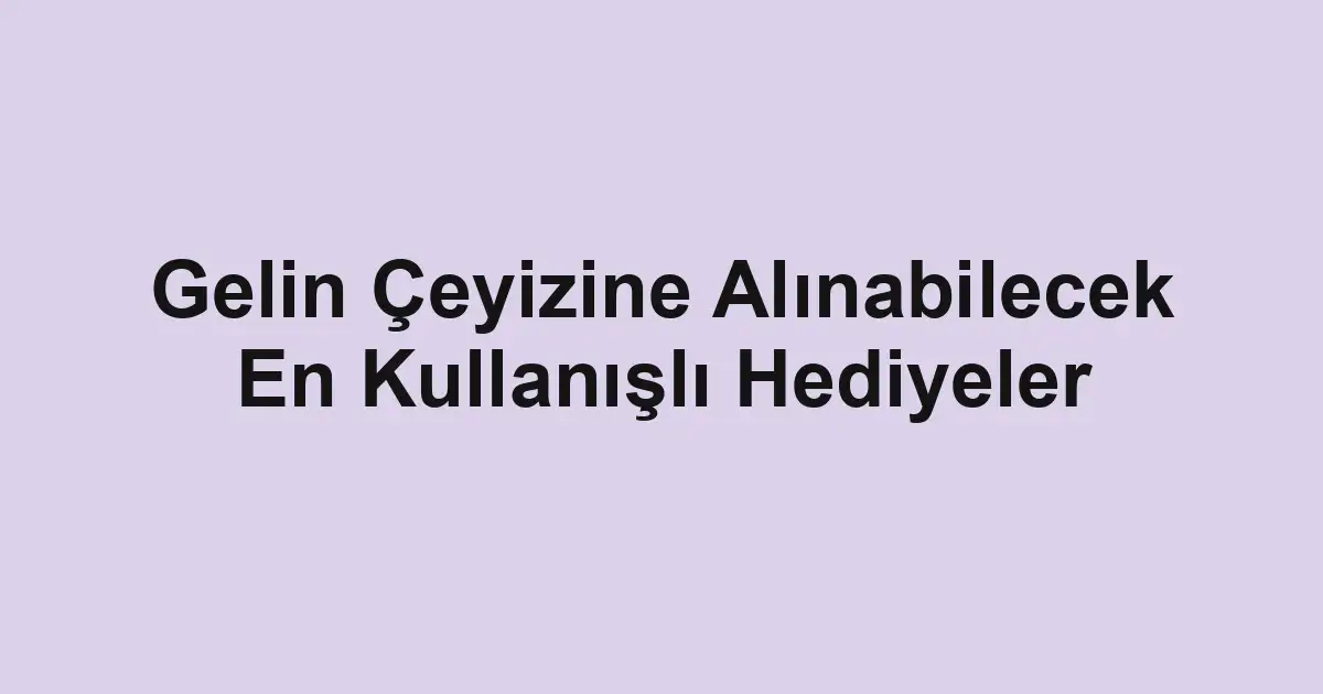Gelin Çeyizine Alınabilecek En Kullanışlı Hediyeler