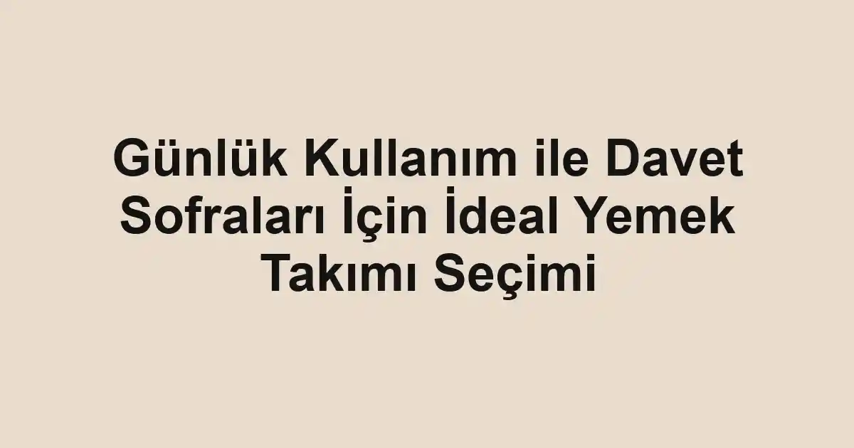 Günlük Kullanım ile Davet Sofraları İçin İdeal Yemek Takımı Seçimi