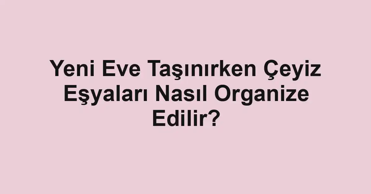 Yeni Eve Taşınırken Çeyiz Eşyaları Nasıl Organize Edilir?